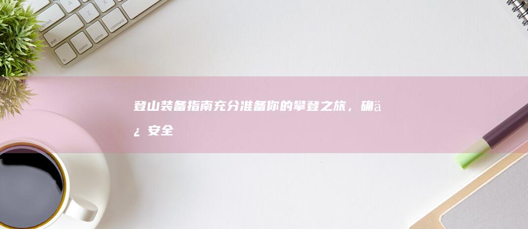 登山装备指南：充分准备你的攀登之旅，确保安全、舒适和成功 (登山装备介绍)